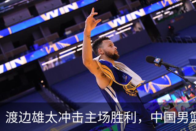 渡边雄太冲击主场胜利，中国男篮需警惕忍不住的对手