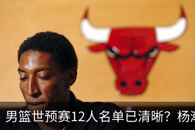 男篮世预赛12人名单已清晰？杨瀚森赵继伟领衔：周琦赵睿全被抛弃